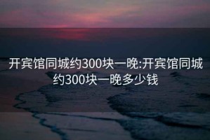 开宾馆同城约300块一晚:开宾馆同城约300块一晚多少钱