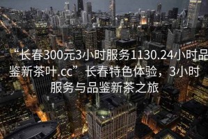 “长春300元3小时服务1130.24小时品鉴新茶叶.cc”长春特色体验，3小时服务与品鉴新茶之旅