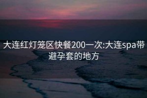 大连红灯笼区快餐200一次:大连spa带避孕套的地方