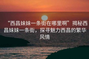 “西昌妹妹一条街在哪里啊”揭秘西昌妹妹一条街，探寻魅力西昌的繁华风情