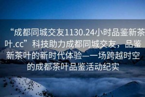 “成都同城交友1130.24小时品鉴新茶叶.cc”科技助力成都同城交友，品鉴新茶叶的新时代体验—一场跨越时空的成都茶叶品鉴活动纪实