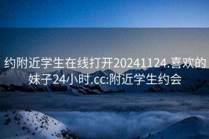 约附近学生在线打开20241124.喜欢的妹子24小时.cc:附近学生约会