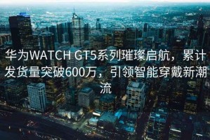 华为WATCH GT5系列璀璨启航，累计发货量突破600万，引领智能穿戴新潮流