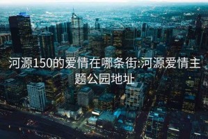 河源150的爱情在哪条街:河源爱情主题公园地址