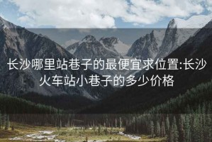 长沙哪里站巷子的最便宜求位置:长沙火车站小巷子的多少价格