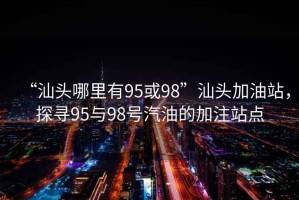 “汕头哪里有95或98”汕头加油站，探寻95与98号汽油的加注站点