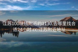 江苏100块钱附近约1130.去哪里找合适24小时.cc:江苏附近地址