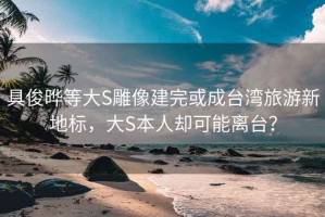 具俊晔等大S雕像建完或成台湾旅游新地标，大S本人却可能离台？