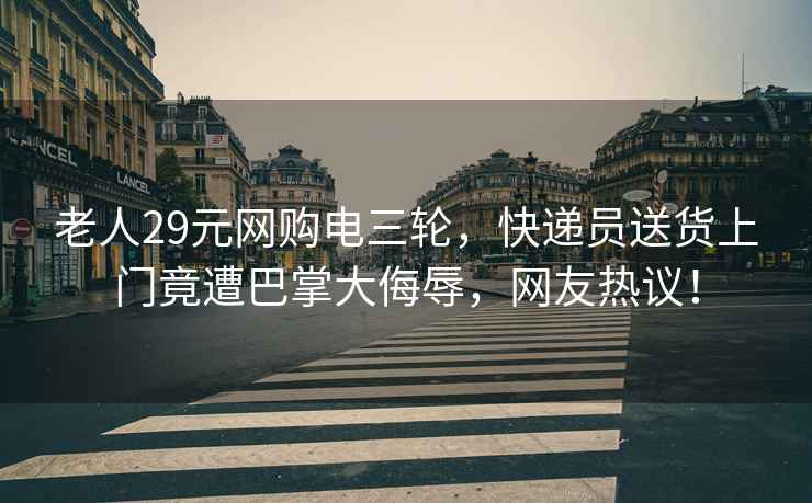 老人29元网购电三轮，快递员送货上门竟遭巴掌大侮辱，网友热议！