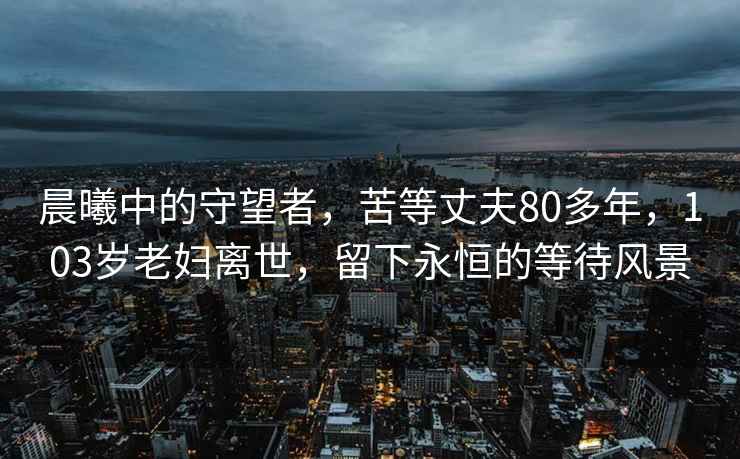 晨曦中的守望者，苦等丈夫80多年，103岁老妇离世，留下永恒的等待风景