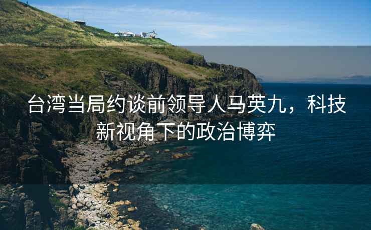 台湾当局约谈前领导人马英九，科技新视角下的政治博弈