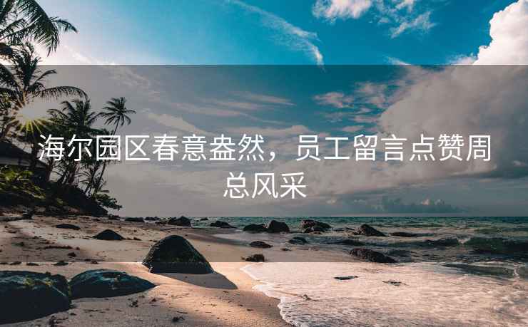 海尔园区春意盎然，员工留言点赞周总风采