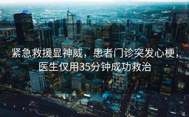 紧急救援显神威，患者门诊突发心梗，医生仅用35分钟成功救治