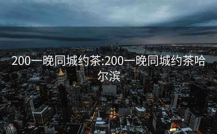 200一晚同城约茶:200一晚同城约茶哈尔滨