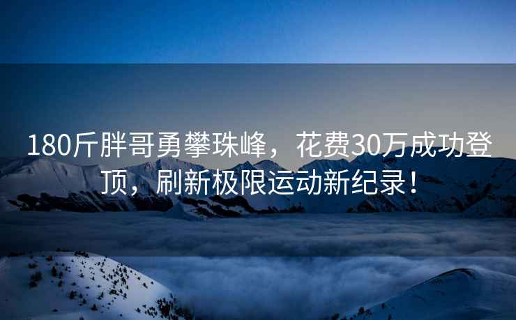 180斤胖哥勇攀珠峰，花费30万成功登顶，刷新极限运动新纪录！