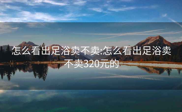 怎么看出足浴卖不卖:怎么看出足浴卖不卖320元的