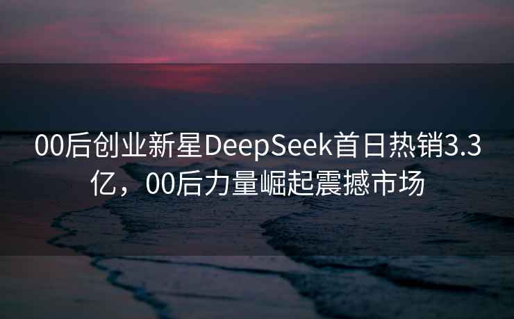 00后创业新星DeepSeek首日热销3.3亿，00后力量崛起震撼市场