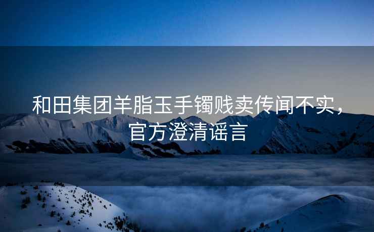 和田集团羊脂玉手镯贱卖传闻不实，官方澄清谣言