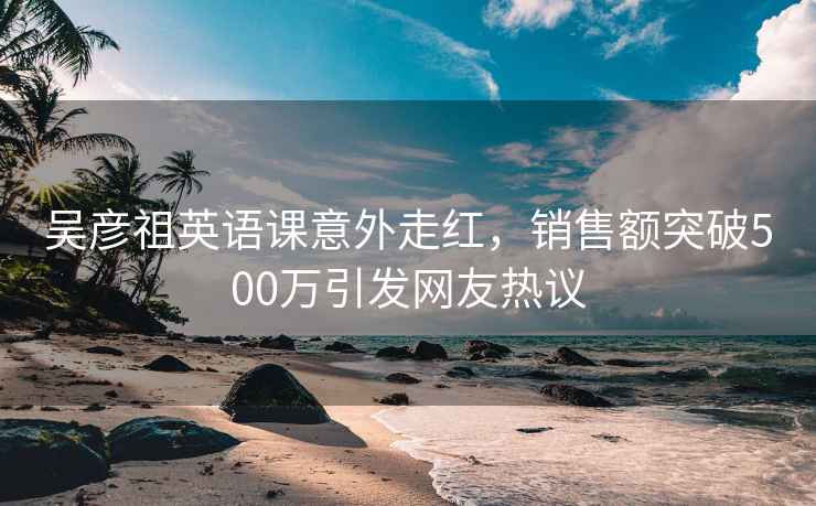 吴彦祖英语课意外走红，销售额突破500万引发网友热议