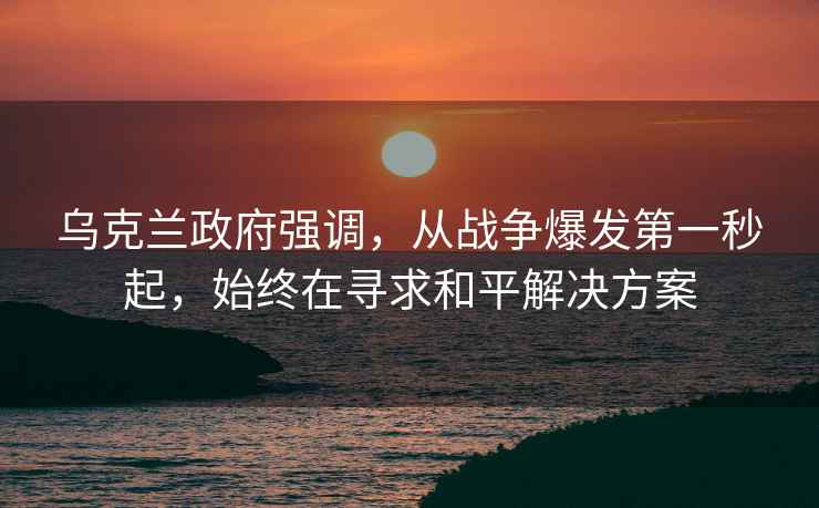 乌克兰政府强调，从战争爆发第一秒起，始终在寻求和平解决方案