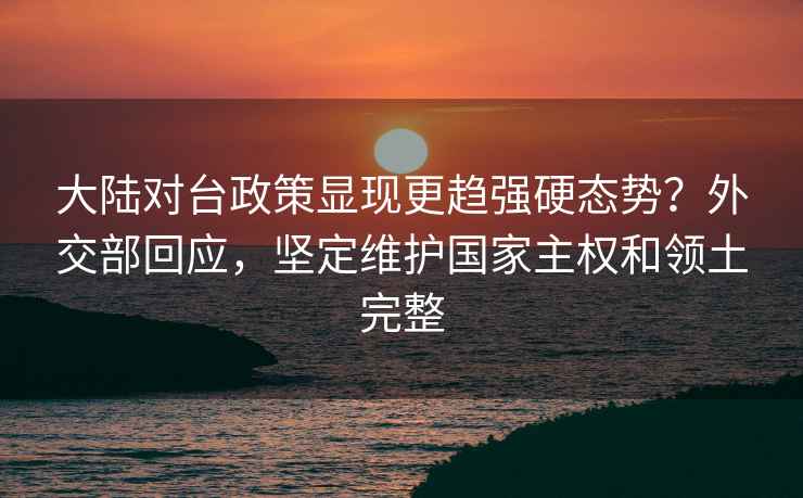 大陆对台政策显现更趋强硬态势？外交部回应，坚定维护国家主权和领土完整