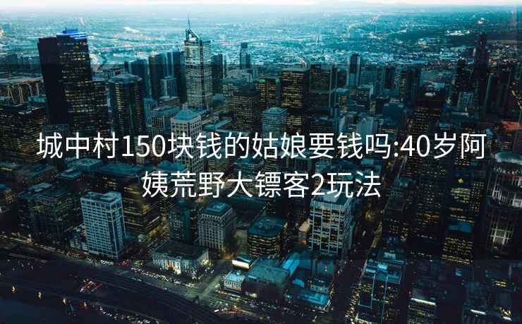 城中村150块钱的姑娘要钱吗:40岁阿姨荒野大镖客2玩法