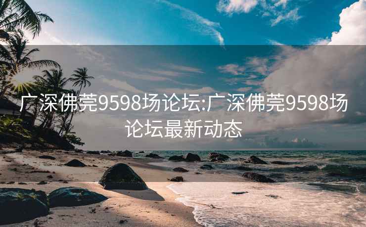 广深佛莞9598场论坛:广深佛莞9598场论坛最新动态