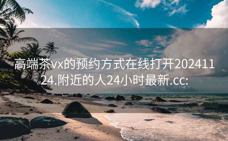 高端茶vx的预约方式在线打开20241124.附近的人24小时最新.cc: