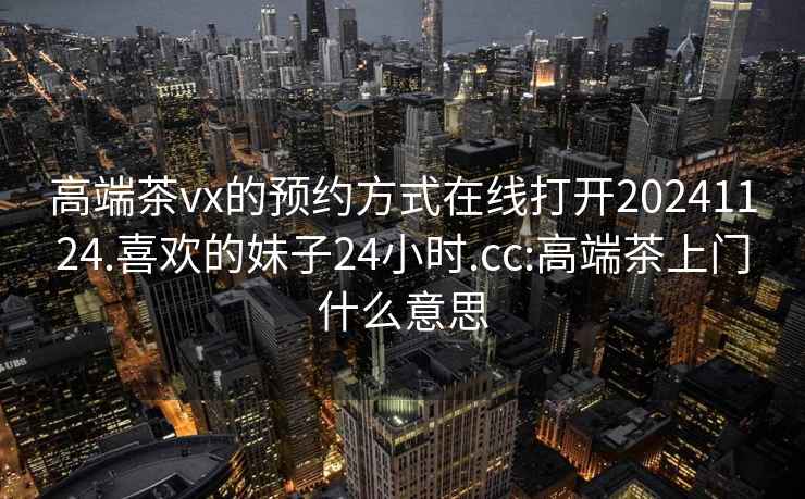 高端茶vx的预约方式在线打开20241124.喜欢的妹子24小时.cc:高端茶上门什么意思