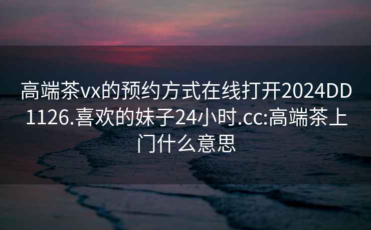 高端茶vx的预约方式在线打开2024DD1126.喜欢的妹子24小时.cc:高端茶上门什么意思