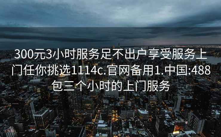 300元3小时服务足不出户享受服务上门任你挑选1114c.官网备用1.中国:488包三个小时的上门服务