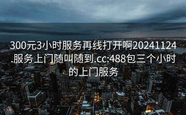 300元3小时服务再线打开啊20241124.服务上门随叫随到.cc:488包三个小时的上门服务