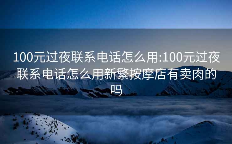 100元过夜联系电话怎么用:100元过夜联系电话怎么用新繁按摩店有卖肉的吗