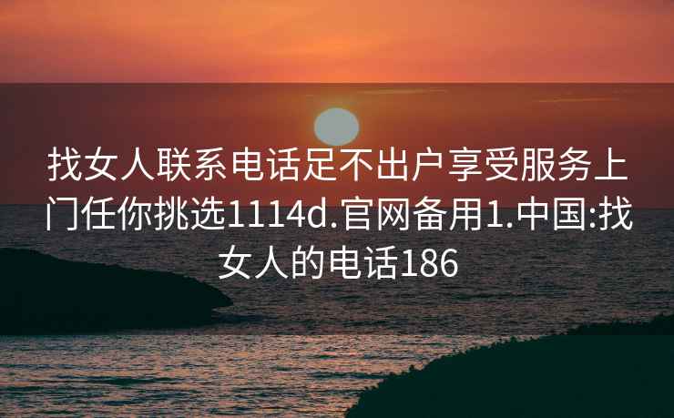 找女人联系电话足不出户享受服务上门任你挑选1114d.官网备用1.中国:找女人的电话186