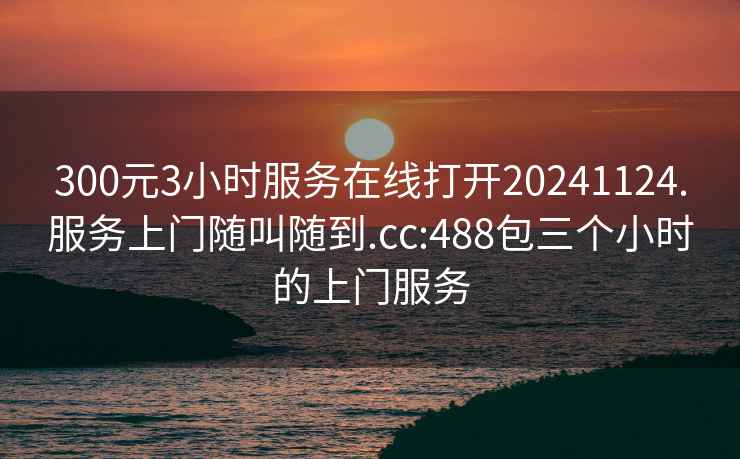 300元3小时服务在线打开20241124.服务上门随叫随到.cc:488包三个小时的上门服务