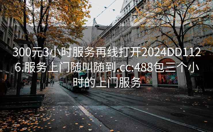 300元3小时服务再线打开2024DD1126.服务上门随叫随到.cc:488包三个小时的上门服务