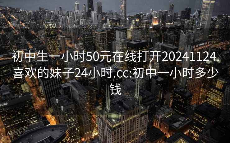 初中生一小时50元在线打开20241124.喜欢的妹子24小时.cc:初中一小时多少钱