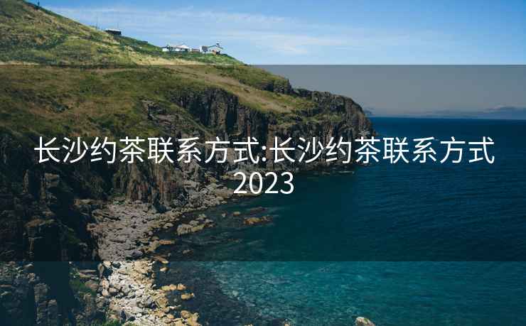 长沙约茶联系方式:长沙约茶联系方式2023