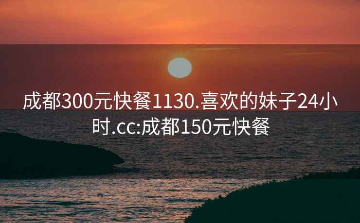 成都300元快餐1130.喜欢的妹子24小时.cc:成都150元快餐