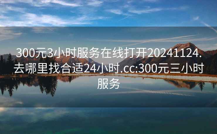 300元3小时服务在线打开20241124.去哪里找合适24小时.cc:300元三小时服务