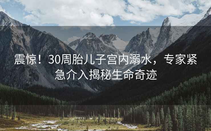 震惊！30周胎儿子宫内溺水，专家紧急介入揭秘生命奇迹