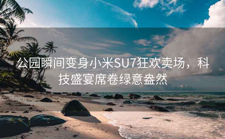 公园瞬间变身小米SU7狂欢卖场，科技盛宴席卷绿意盎然