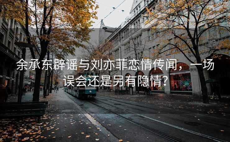 余承东辟谣与刘亦菲恋情传闻，一场误会还是另有隐情？