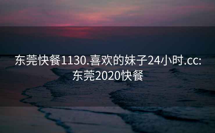 东莞快餐1130.喜欢的妹子24小时.cc:东莞2020快餐