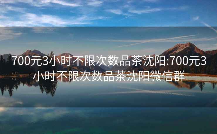 700元3小时不限次数品茶沈阳:700元3小时不限次数品茶沈阳微信群