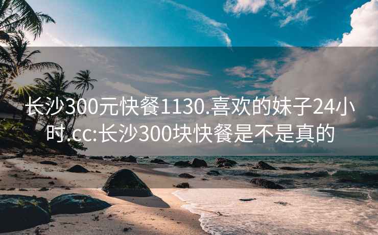 长沙300元快餐1130.喜欢的妹子24小时.cc:长沙300块快餐是不是真的