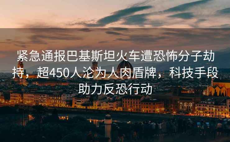 紧急通报巴基斯坦火车遭恐怖分子劫持，超450人沦为人肉盾牌，科技手段助力反恐行动