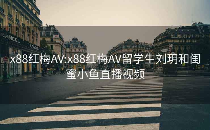 x88红梅AV:x88红梅AV留学生刘玥和闺蜜小鱼直播视频