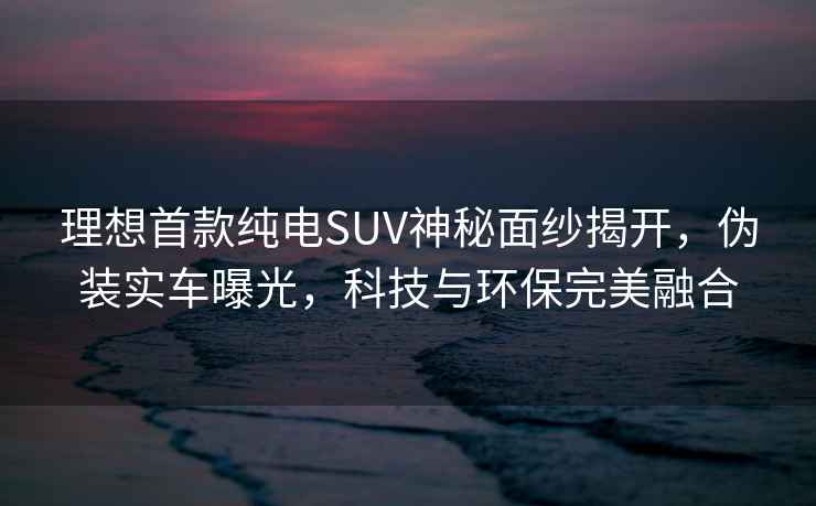 理想首款纯电SUV神秘面纱揭开，伪装实车曝光，科技与环保完美融合