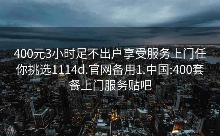 400元3小时足不出户享受服务上门任你挑选1114d.官网备用1.中国:400套餐上门服务贴吧